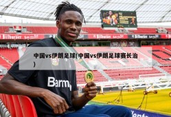 中国vs伊朗足球(中国vs伊朗足球赛长治)