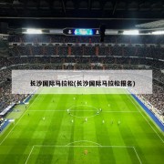 长沙国际马拉松(长沙国际马拉松报名)