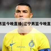 辽宁男篮今晚直播(辽宁男篮今晚直播cctv5)