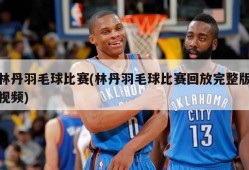 林丹羽毛球比赛(林丹羽毛球比赛回放完整版视频)