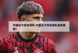 中国女子羽毛球队(中国女子羽毛球队员陈雨菲)