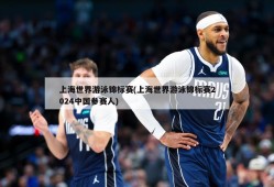上海世界游泳锦标赛(上海世界游泳锦标赛2024中国参赛人)
