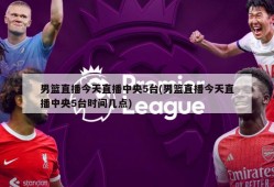 男篮直播今天直播中央5台(男篮直播今天直播中央5台时间几点)