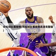 羽毛球比赛视频(羽毛球比赛视频高清完整版)