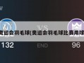 奥运会羽毛球(奥运会羽毛球比赛用球)
