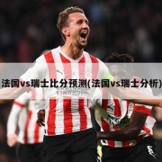 法国vs瑞士比分预测(法国vs瑞士分析)