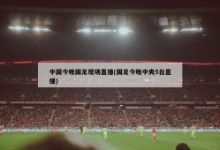 中国今晚国足现场直播(国足今晚中央5台直播)