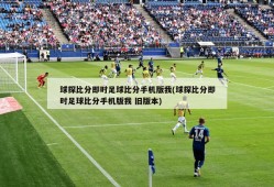 球探比分即时足球比分手机版我(球探比分即时足球比分手机版我 旧版本)