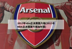 2013年nba总决赛第六场(2013年NBA总决赛第六场加时赛)