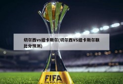 切尔西vs纽卡斯尔(切尔西VS纽卡斯尔联比分预测)