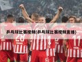 乒乓球比赛视频(乒乓球比赛视频直播)