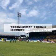 中国男篮2023年世界杯(中国男篮2023年世界杯阵容)