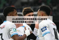 nba直播免费高清在线直播(nba直播免费高清在线直播24直播)