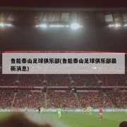 鲁能泰山足球俱乐部(鲁能泰山足球俱乐部最新消息)