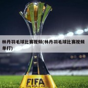 林丹羽毛球比赛视频(林丹羽毛球比赛视频 单打)