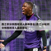 西乙积分榜西班牙人最新排名(西乙28轮积分榜西班牙人最新排名)