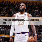 中国女篮今晚决赛直播(wcba女篮比赛直播)
