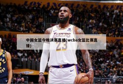 中国女篮今晚决赛直播(wcba女篮比赛直播)