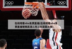 在线观看nba免费直播(在线观看nba免费直播视频高清二月二吃菠菜火烧)