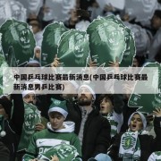 中国乒乓球比赛最新消息(中国乒乓球比赛最新消息男乒比赛)