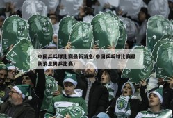 中国乒乓球比赛最新消息(中国乒乓球比赛最新消息男乒比赛)