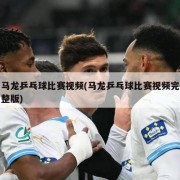 马龙乒乓球比赛视频(马龙乒乓球比赛视频完整版)