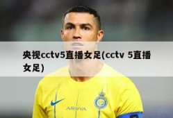 央视cctv5直播女足(cctv 5直播女足)
