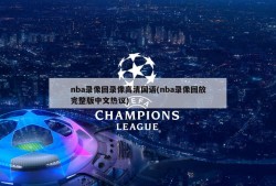 nba录像回录像高清国语(nba录像回放完整版中文热议)