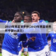 2019年男篮世界杯(2019年男篮世界杯中国vs波兰)