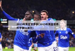 2019年男篮世界杯(2019年男篮世界杯中国vs波兰)