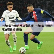 中央5台今晚乒乓决赛直播(中央5台今晚乒乓决赛直播视频)