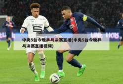 中央5台今晚乒乓决赛直播(中央5台今晚乒乓决赛直播视频)