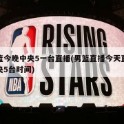 男篮今晚中央5一台直播(男篮直播今天直播中央5台时间)