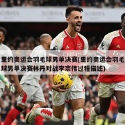 里约奥运会羽毛球男单决赛(里约奥运会羽毛球男单决赛林丹对战李宗伟过程描述)