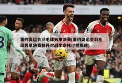 里约奥运会羽毛球男单决赛(里约奥运会羽毛球男单决赛林丹对战李宗伟过程描述)