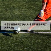 卡塔尔世界杯死了多少人(卡塔尔世界杯死了多少人员)