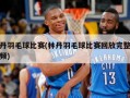 林丹羽毛球比赛(林丹羽毛球比赛回放完整版视频)