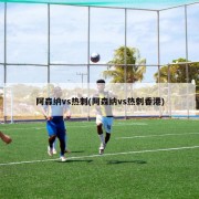 阿森纳vs热刺(阿森纳vs热刺香港)