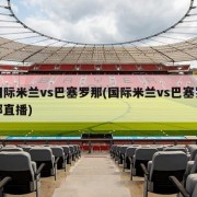国际米兰vs巴塞罗那(国际米兰vs巴塞罗那直播)