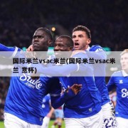国际米兰vsac米兰(国际米兰vsac米兰 意杯)