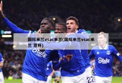国际米兰vsac米兰(国际米兰vsac米兰 意杯)