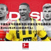 中国女足今日最新消息(中国女足今日最新消息2022年2月22日说点什么)