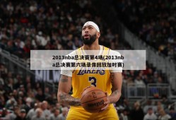 2013nba总决赛第4场(2013nba总决赛第六场录像回放加时赛)