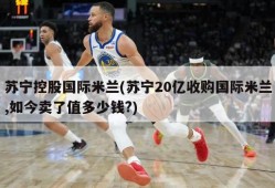苏宁控股国际米兰(苏宁20亿收购国际米兰,如今卖了值多少钱?)