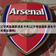 辽宁男篮最新消息今天(辽宁男篮最新消息今天有比赛吗)