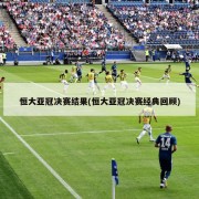 恒大亚冠决赛结果(恒大亚冠决赛经典回顾)