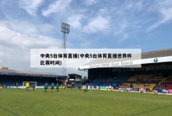 中央5台体育直播(中央5台体育直播世界杯比赛时间)