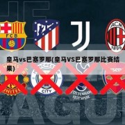 皇马vs巴塞罗那(皇马VS巴塞罗那比赛结果)