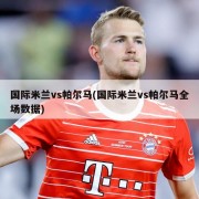 国际米兰vs帕尔马(国际米兰vs帕尔马全场数据)