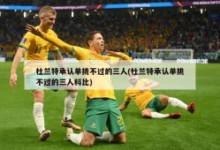 杜兰特承认单挑不过的三人(杜兰特承认单挑不过的三人科比)